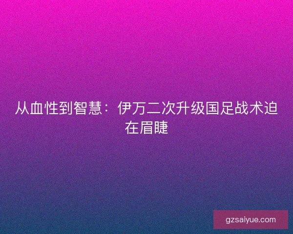 从血性到智慧：伊万二次升级国足战术迫在眉睫