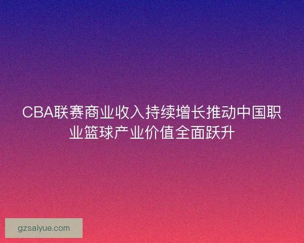 CBA联赛商业收入持续增长推动中国职业篮球产业价值全面跃升