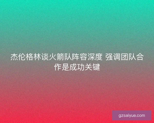 杰伦格林谈火箭队阵容深度 强调团队合作是成功关键