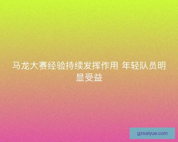 马龙大赛经验持续发挥作用 年轻队员明显受益